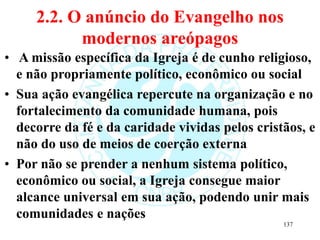2.2. O anúncio do Evangelho nos
modernos areópagos
• A missão específica da Igreja é de cunho religioso,
e não propriamente político, econômico ou social
• Sua ação evangélica repercute na organização e no
fortalecimento da comunidade humana, pois
decorre da fé e da caridade vividas pelos cristãos, e
não do uso de meios de coerção externa
• Por não se prender a nenhum sistema político,
econômico ou social, a Igreja consegue maior
alcance universal em sua ação, podendo unir mais
comunidades e nações
137
 