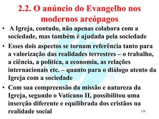 2.2. O anúncio do Evangelho nos
modernos areópagos
• A Igreja, contudo, não apenas colabora com a
sociedade, mas também é ajudada pela sociedade
• Esses dois aspectos se tornam referência tanto para
a valorização das realidades terrestres – o trabalho,
a ciência, a política, a economia, as relações
internacionais etc. – quanto para o diálogo atento da
Igreja com a sociedade
• Com sua compreensão da missão e natureza da
Igreja, segundo o Vaticano II, possibilitou uma
inserção diferente e equilibrada dos cristãos na
realidade social 138
 