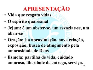 APRESENTAÇÃO
• Vida que resgata vidas
• O espírito quaresmal
• Jejum: é um abster-se, um esvaziar-se, um
abrir-se
• Oração: é a aproximação, nova relação,
exposição; busca de atingimento pela
amorosidade de Deus
• Esmola: partilha de vida, cuidado
amoroso, liberdade de entrega, serviço.14
 