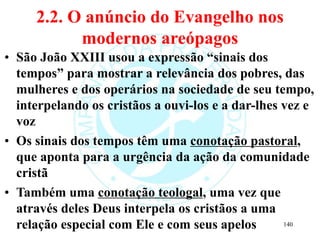 2.2. O anúncio do Evangelho nos
modernos areópagos
• São João XXIII usou a expressão “sinais dos
tempos” para mostrar a relevância dos pobres, das
mulheres e dos operários na sociedade de seu tempo,
interpelando os cristãos a ouvi-los e a dar-lhes vez e
voz
• Os sinais dos tempos têm uma conotação pastoral,
que aponta para a urgência da ação da comunidade
cristã
• Também uma conotação teologal, uma vez que
através deles Deus interpela os cristãos a uma
relação especial com Ele e com seus apelos 140
 