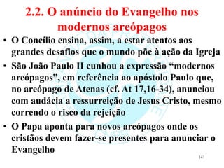 2.2. O anúncio do Evangelho nos
modernos areópagos
• O Concílio ensina, assim, a estar atentos aos
grandes desafios que o mundo põe à ação da Igreja
• São João Paulo II cunhou a expressão “modernos
areópagos”, em referência ao apóstolo Paulo que,
no areópago de Atenas (cf. At 17,16-34), anunciou
com audácia a ressurreição de Jesus Cristo, mesmo
correndo o risco da rejeição
• O Papa aponta para novos areópagos onde os
cristãos devem fazer-se presentes para anunciar o
Evangelho
141
 