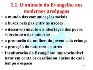2.2. O anúncio do Evangelho nos
modernos areópagos
• o mundo das comunicações sociais
• a busca pela paz entre as nações
• o desenvolvimento e a libertação dos povos,
sobretudo o das minorias
• a promoção da mulher, do jovem e da criança
• a proteção da natureza e outros
• Inculturação do Evangelho: imprescindível
levar em conta os desafios ou apelos de cada
tempo e espaço 142
 