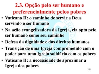 2.3. Opção pelo ser humano e
preferencialmente pelos pobres
• Vaticano II: o caminho de servir a Deus
servindo o ser humano
• Na ação evangelizadora da Igreja, ela opta pelo
ser humano como seu caminho
• Defesa da dignidade e dos direitos humanos
• Transição de uma Igreja comprometido com o
poder para uma Igreja solidária com os pobres
• Vaticano II: a necessidade de aproximar a
Igreja dos pobres
143
 