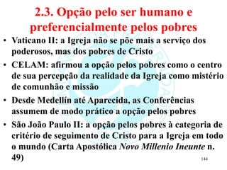 2.3. Opção pelo ser humano e
preferencialmente pelos pobres
• Vaticano II: a Igreja não se põe mais a serviço dos
poderosos, mas dos pobres de Cristo
• CELAM: afirmou a opção pelos pobres como o centro
de sua percepção da realidade da Igreja como mistério
de comunhão e missão
• Desde Medellín até Aparecida, as Conferências
assumem de modo prático a opção pelos pobres
• São João Paulo II: a opção pelos pobres à categoria de
critério de seguimento de Cristo para a Igreja em todo
o mundo (Carta Apostólica Novo Millenio Ineunte n.
49) 144
 