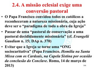 2.4. A missão eclesial exige uma
conversão pastoral
• O Papa Francisco convidou todos os católicos a
reconheceram a natureza missionária, cuja ação
deve ser o “paradigma de toda a obra da Igreja”
• Passar de uma “pastoral de conservação a uma
pastoral decididamente missionária” (cf. Evangelii
Gaudium n. 15; DAp n. 370)
• Evitar que a Igreja se torne uma “ONG
sociocaritativa” (Papa Francisco. Homilia na Santa
Missa com os Cardeais, na Capela Sistina por ocasião
da conclusão do Conclave. Roma, 14 de março de
2013) 146
 