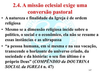 2.4. A missão eclesial exige uma
conversão pastoral
• A natureza e finalidade da Igreja é de ordem
religiosa
• Mesmo se a dimensão religiosa incide sobre o
político, o social e o econômico, ela não se resume a
essas instâncias e as ultrapassa
• “a pessoa humana, em si mesma e na sua vocação,
transcende o horizonte do universo criado, da
sociedade e da história: o seu fim último é o
próprio Deus” (COMPÊNDIO da DOUTRINA
SOCIAL da IGREJA n. 47)
147
 