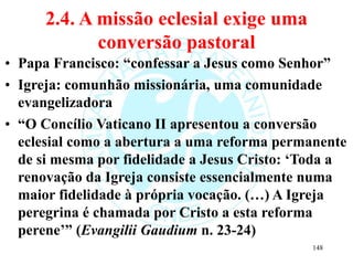 2.4. A missão eclesial exige uma
conversão pastoral
• Papa Francisco: “confessar a Jesus como Senhor”
• Igreja: comunhão missionária, uma comunidade
evangelizadora
• “O Concílio Vaticano II apresentou a conversão
eclesial como a abertura a uma reforma permanente
de si mesma por fidelidade a Jesus Cristo: ‘Toda a
renovação da Igreja consiste essencialmente numa
maior fidelidade à própria vocação. (…) A Igreja
peregrina é chamada por Cristo a esta reforma
perene’” (Evangilii Gaudium n. 23-24)
148
 