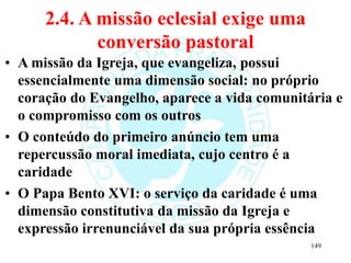 2.4. A missão eclesial exige uma
conversão pastoral
• A missão da Igreja, que evangeliza, possui
essencialmente uma dimensão social: no próprio
coração do Evangelho, aparece a vida comunitária e
o compromisso com os outros
• O conteúdo do primeiro anúncio tem uma
repercussão moral imediata, cujo centro é a
caridade
• O Papa Bento XVI: o serviço da caridade é uma
dimensão constitutiva da missão da Igreja e
expressão irrenunciável da sua própria essência
149
 