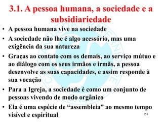 3.1. A pessoa humana, a sociedade e a
subsidiariedade
• A pessoa humana vive na sociedade
• A sociedade não lhe é algo acessório, mas uma
exigência da sua natureza
• Graças ao contato com os demais, ao serviço mútuo e
ao diálogo com os seus irmãos e irmãs, a pessoa
desenvolve as suas capacidades, e assim responde à
sua vocação
• Para a Igreja, a sociedade é como um conjunto de
pessoas vivendo de modo orgânico
• Ela é uma espécie de “assembleia” ao mesmo tempo
visível e espiritual 151
 