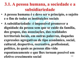 3.1. A pessoa humana, a sociedade e a
subsidiariedade
• A pessoa humana é e deve ser o princípio, o sujeito
e o fim de todas as instituições sociais
• A subsidiariedade: é impossível promover a
dignidade da pessoa sem que se cuide da família,
dos grupos, das associações, das realidades
territoriais locais, em outras palavras, daquelas
expressões agregativas de tipo econômico, social,
cultural, desportivo, recreativo, profissional,
político, às quais as pessoas dão vida
espontaneamente e que lhes tornam possível um
efetivo crescimento social 152
 