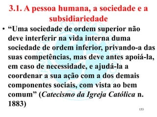 3.1. A pessoa humana, a sociedade e a
subsidiariedade
• “Uma sociedade de ordem superior não
deve interferir na vida interna duma
sociedade de ordem inferior, privando-a das
suas competências, mas deve antes apoiá-la,
em caso de necessidade, e ajudá-la a
coordenar a sua ação com a dos demais
componentes sociais, com vista ao bem
comum” (Catecismo da Igreja Católica n.
1883)
153
 