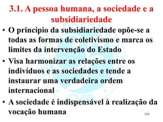 3.1. A pessoa humana, a sociedade e a
subsidiariedade
• O princípio da subsidiariedade opõe-se a
todas as formas de coletivismo e marca os
limites da intervenção do Estado
• Visa harmonizar as relações entre os
indivíduos e as sociedades e tende a
instaurar uma verdadeira ordem
internacional
• A sociedade é indispensável à realização da
vocação humana 154
 