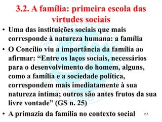 3.2. A família: primeira escola das
virtudes sociais
• Uma das instituições sociais que mais
corresponde à natureza humana: a família
• O Concílio viu a importância da família ao
afirmar: “Entre os laços sociais, necessários
para o desenvolvimento do homem, alguns,
como a família e a sociedade política,
correspondem mais imediatamente à sua
natureza íntima; outros são antes frutos da sua
livre vontade” (GS n. 25)
• A primazia da família no contexto social 155
 