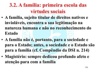 3.2. A família: primeira escola das
virtudes sociais
• A família, sujeito titular de direitos nativos e
invioláveis, encontra a sua legitimação na
natureza humana e não no reconhecimento do
Estado
• A família não é, portanto, para a sociedade e
para o Estado; antes, a sociedade e o Estado são
para a família (cf. Compêndio da DSI n. 214)
• Magistério: sempre dedicou profundo afeto e
atenção para com a família
156
 