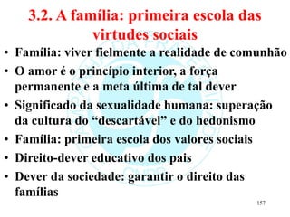 3.2. A família: primeira escola das
virtudes sociais
• Família: viver fielmente a realidade de comunhão
• O amor é o princípio interior, a força
permanente e a meta última de tal dever
• Significado da sexualidade humana: superação
da cultura do “descartável” e do hedonismo
• Família: primeira escola dos valores sociais
• Direito-dever educativo dos pais
• Dever da sociedade: garantir o direito das
famílias
157
 