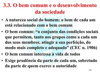 3.3. O bem comum e o desenvolvimento
da sociedade
• A natureza social do homem: o bem de cada um
está relacionado com o bem comum
• O bem comum: “o conjunto das condições sociais
que permitem, tanto aos grupos como a cada um
dos seus membros, atingir a sua perfeição, do
modo mais completo e adequado” (CEC n. 1906)
• O bem comum interessa à vida de todos
• Exige prudência da parte de cada um, sobretudo
da parte de quem exerce a autoridade
158
 