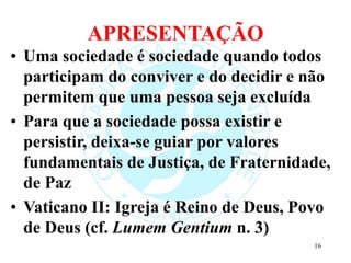 APRESENTAÇÃO
• Uma sociedade é sociedade quando todos
participam do conviver e do decidir e não
permitem que uma pessoa seja excluída
• Para que a sociedade possa existir e
persistir, deixa-se guiar por valores
fundamentais de Justiça, de Fraternidade,
de Paz
• Vaticano II: Igreja é Reino de Deus, Povo
de Deus (cf. Lumem Gentium n. 3)
16
 