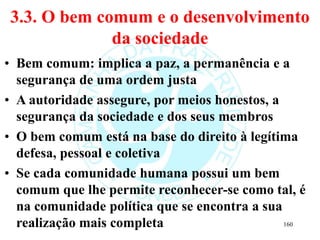 3.3. O bem comum e o desenvolvimento
da sociedade
• Bem comum: implica a paz, a permanência e a
segurança de uma ordem justa
• A autoridade assegure, por meios honestos, a
segurança da sociedade e dos seus membros
• O bem comum está na base do direito à legítima
defesa, pessoal e coletiva
• Se cada comunidade humana possui um bem
comum que lhe permite reconhecer-se como tal, é
na comunidade política que se encontra a sua
realização mais completa 160
 