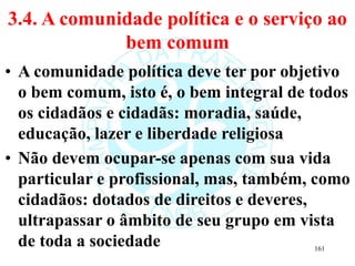 3.4. A comunidade política e o serviço ao
bem comum
• A comunidade política deve ter por objetivo
o bem comum, isto é, o bem integral de todos
os cidadãos e cidadãs: moradia, saúde,
educação, lazer e liberdade religiosa
• Não devem ocupar-se apenas com sua vida
particular e profissional, mas, também, como
cidadãos: dotados de direitos e deveres,
ultrapassar o âmbito de seu grupo em vista
de toda a sociedade 161
 