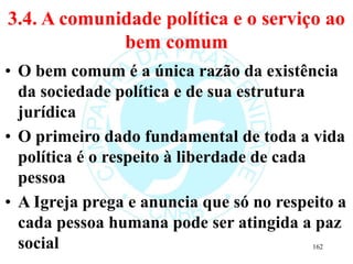 3.4. A comunidade política e o serviço ao
bem comum
• O bem comum é a única razão da existência
da sociedade política e de sua estrutura
jurídica
• O primeiro dado fundamental de toda a vida
política é o respeito à liberdade de cada
pessoa
• A Igreja prega e anuncia que só no respeito a
cada pessoa humana pode ser atingida a paz
social 162
 