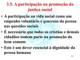 3.5. A participação na promoção da
justiça social
• A participação na vida social como um
empenho voluntário e generoso da pessoa
nas questões sociais
• É necessário que todos os cristãos e demais
cidadãos tomem parte na promoção do
bem comum
• Este é um dever essencial à dignidade da
pessoa humana
165
 