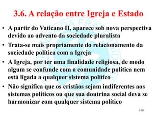 3.6. A relação entre Igreja e Estado
• A partir do Vaticano II, aparece sob nova perspectiva
devido ao advento da sociedade pluralista
• Trata-se mais propriamente do relacionamento da
sociedade política com a Igreja
• A Igreja, por ter uma finalidade religiosa, de modo
algum se confunde com a comunidade política nem
está ligada a qualquer sistema político
• Não significa que os cristãos sejam indiferentes aos
sistemas políticos ou que sua doutrina social deva se
harmonizar com qualquer sistema político
168
 