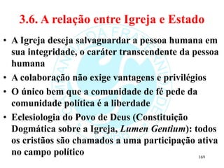 3.6. A relação entre Igreja e Estado
• A Igreja deseja salvaguardar a pessoa humana em
sua integridade, o caráter transcendente da pessoa
humana
• A colaboração não exige vantagens e privilégios
• O único bem que a comunidade de fé pede da
comunidade política é a liberdade
• Eclesiologia do Povo de Deus (Constituição
Dogmática sobre a Igreja, Lumen Gentium): todos
os cristãos são chamados a uma participação ativa
no campo político 169
 