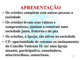 APRESENTAÇÃO
• Os cristãos compõem com outras pessoas a
sociedade
• Os cristãos levam seus valores e
compromissos, ajudam a construir uma
sociedade justa, fraterna e de paz
• Os cristãos, a Igreja, são ativos na sociedade
• CF: oportunidade de retomar os ensinamentos
do Concílio Vaticano II: ser uma Igreja
atuante, participativa, consoladora,
misericordiosa, samaritana. 17
 