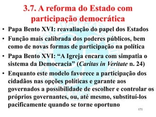 3.7. A reforma do Estado com
participação democrática
• Papa Bento XVI: reavaliação do papel dos Estados
• Função mais calibrada dos poderes públicos, bem
como de novas formas de participação na política
• Papa Bento XVI: “A Igreja encara com simpatia o
sistema da Democracia” (Caritas in Veritate n. 24)
• Enquanto este modelo favorece a participação dos
cidadãos nas opções políticas e garante aos
governados a possibilidade de escolher e controlar os
próprios governantes, ou, até mesmo, substituí-los
pacificamente quando se torne oportuno
171
 