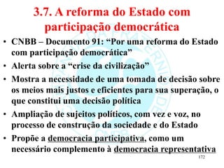 3.7. A reforma do Estado com
participação democrática
• CNBB – Documento 91: “Por uma reforma do Estado
com participação democrática”
• Alerta sobre a “crise da civilização”
• Mostra a necessidade de uma tomada de decisão sobre
os meios mais justos e eficientes para sua superação, o
que constitui uma decisão política
• Ampliação de sujeitos políticos, com vez e voz, no
processo de construção da sociedade e do Estado
• Propõe a democracia participativa, como um
necessário complemento à democracia representativa
172
 