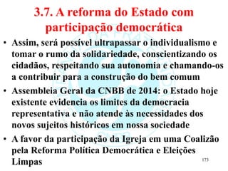 3.7. A reforma do Estado com
participação democrática
• Assim, será possível ultrapassar o individualismo e
tomar o rumo da solidariedade, conscientizando os
cidadãos, respeitando sua autonomia e chamando-os
a contribuir para a construção do bem comum
• Assembleia Geral da CNBB de 2014: o Estado hoje
existente evidencia os limites da democracia
representativa e não atende às necessidades dos
novos sujeitos históricos em nossa sociedade
• A favor da participação da Igreja em uma Coalizão
pela Reforma Política Democrática e Eleições
Limpas 173
 