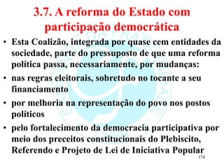 3.7. A reforma do Estado com
participação democrática
• Esta Coalizão, integrada por quase cem entidades da
sociedade, parte do pressuposto de que uma reforma
política passa, necessariamente, por mudanças:
• nas regras eleitorais, sobretudo no tocante a seu
financiamento
• por melhoria na representação do povo nos postos
políticos
• pelo fortalecimento da democracia participativa por
meio dos preceitos constitucionais do Plebiscito,
Referendo e Projeto de Lei de Iniciativa Popular
174
 