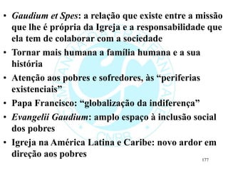 • Gaudium et Spes: a relação que existe entre a missão
que lhe é própria da Igreja e a responsabilidade que
ela tem de colaborar com a sociedade
• Tornar mais humana a família humana e a sua
história
• Atenção aos pobres e sofredores, às “periferias
existenciais”
• Papa Francisco: “globalização da indiferença”
• Evangelii Gaudium: amplo espaço à inclusão social
dos pobres
• Igreja na América Latina e Caribe: novo ardor em
direção aos pobres 177
 