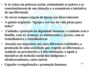 • Ir às raízes da pobreza social, estimulando os pobres a se
conscientizarem de sua situação e a assumirem a iniciativa
de sua libertação
• Os novos tempos exigem da Igreja um discernimento
• A quinta urgência: “Igreja a serviço da vida plena para
todos”
• Cuidado e proteção da dignidade humana: o cuidado com a
família, com as crianças, os adolescentes e jovens, com os
trabalhadores e trabalhadoras
• Atenção aos migrantes nas suas diferentes realidades, a
promoção de uma sociedade que respeite as diferenças, o
combate ao preconceito e à discriminação, o apoio a
iniciativas de inclusão social dos indígenas e
afrodescendentes, entre outras
• Ligação: evangelização e promoção humana 178
 