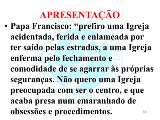 APRESENTAÇÃO
• Papa Francisco: “prefiro uma Igreja
acidentada, ferida e enlameada por
ter saído pelas estradas, a uma Igreja
enferma pelo fechamento e
comodidade de se agarrar às próprias
seguranças. Não quero uma Igreja
preocupada com ser o centro, e que
acaba presa num emaranhado de
obsessões e procedimentos. 18
 
