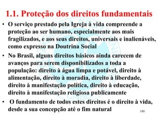 1.1. Proteção dos direitos fundamentais
• O serviço prestado pela Igreja à vida compreende a
proteção ao ser humano, especialmente aos mais
fragilizados, e aos seus direitos, universais e inalienáveis,
como expresso na Doutrina Social
• No Brasil, alguns direitos básicos ainda carecem de
avanços para serem disponibilizados a toda a
população: direito à água limpa e potável, direito à
alimentação, direito à moradia, direito à liberdade,
direito à manifestação política, direito à educação,
direito à manifestação religiosa publicamente
• O fundamento de todos estes direitos é o direito à vida,
desde a sua concepção até o fim natural 180
 