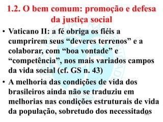 1.2. O bem comum: promoção e defesa
da justiça social
• Vaticano II: a fé obriga os fiéis a
cumprirem seus “deveres terrenos” e a
colaborar, com “boa vontade” e
“competência”, nos mais variados campos
da vida social (cf. GS n. 43)
• A melhoria das condições de vida dos
brasileiros ainda não se traduziu em
melhorias nas condições estruturais de vida
da população, sobretudo dos necessitados
181
 