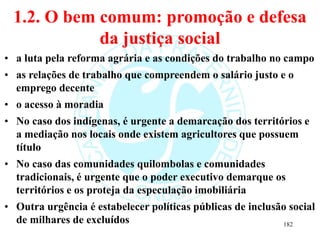 1.2. O bem comum: promoção e defesa
da justiça social
• a luta pela reforma agrária e as condições do trabalho no campo
• as relações de trabalho que compreendem o salário justo e o
emprego decente
• o acesso à moradia
• No caso dos indígenas, é urgente a demarcação dos territórios e
a mediação nos locais onde existem agricultores que possuem
título
• No caso das comunidades quilombolas e comunidades
tradicionais, é urgente que o poder executivo demarque os
territórios e os proteja da especulação imobiliária
• Outra urgência é estabelecer políticas públicas de inclusão social
de milhares de excluídos 182
 