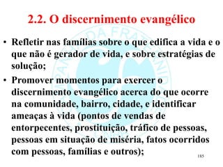 2.2. O discernimento evangélico
• Refletir nas famílias sobre o que edifica a vida e o
que não é gerador de vida, e sobre estratégias de
solução;
• Promover momentos para exercer o
discernimento evangélico acerca do que ocorre
na comunidade, bairro, cidade, e identificar
ameaças à vida (pontos de vendas de
entorpecentes, prostituição, tráfico de pessoas,
pessoas em situação de miséria, fatos ocorridos
com pessoas, famílias e outros); 185
 