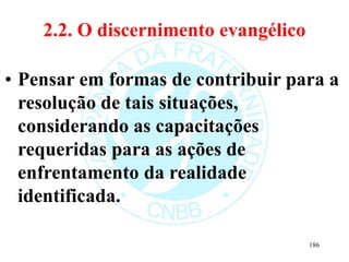 2.2. O discernimento evangélico
• Pensar em formas de contribuir para a
resolução de tais situações,
considerando as capacitações
requeridas para as ações de
enfrentamento da realidade
identificada.
186
 