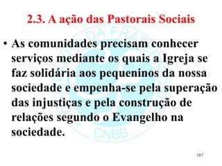 2.3. A ação das Pastorais Sociais
• As comunidades precisam conhecer
serviços mediante os quais a Igreja se
faz solidária aos pequeninos da nossa
sociedade e empenha-se pela superação
das injustiças e pela construção de
relações segundo o Evangelho na
sociedade.
187
 