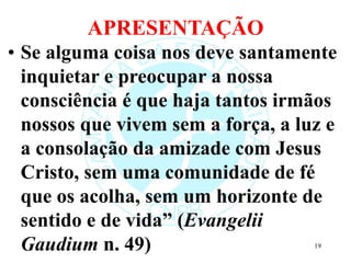 APRESENTAÇÃO
• Se alguma coisa nos deve santamente
inquietar e preocupar a nossa
consciência é que haja tantos irmãos
nossos que vivem sem a força, a luz e
a consolação da amizade com Jesus
Cristo, sem uma comunidade de fé
que os acolha, sem um horizonte de
sentido e de vida” (Evangelii
Gaudium n. 49) 19
 