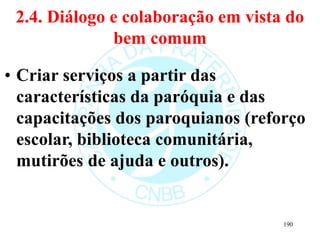 2.4. Diálogo e colaboração em vista do
bem comum
• Criar serviços a partir das
características da paróquia e das
capacitações dos paroquianos (reforço
escolar, biblioteca comunitária,
mutirões de ajuda e outros).
190
 