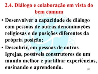 2.4. Diálogo e colaboração em vista do
bem comum
• Desenvolver a capacidade de diálogo
com pessoas de outras denominações
religiosas e de posições diferentes da
própria posição;
• Descobrir, em pessoas de outras
Igrejas, possíveis construtores de um
mundo melhor e partilhar experiências,
ensinando e aprendendo. 192
 