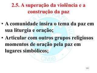 2.5. A superação da violência e a
construção da paz
• A comunidade insira o tema da paz em
sua liturgia e oração;
• Articular com outros grupos religiosos
momentos de oração pela paz em
lugares simbólicos;
193
 