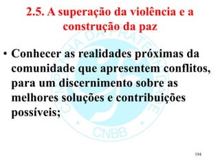 2.5. A superação da violência e a
construção da paz
• Conhecer as realidades próximas da
comunidade que apresentem conflitos,
para um discernimento sobre as
melhores soluções e contribuições
possíveis;
194
 
