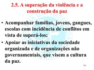 2.5. A superação da violência e a
construção da paz
• Acompanhar famílias, jovens, gangues,
escolas com incidência de conflitos em
vista de superá-los;
• Apoiar as iniciativas da sociedade
organizada e de organizações não
governamentais, que visem a cultura
da paz.
195
 