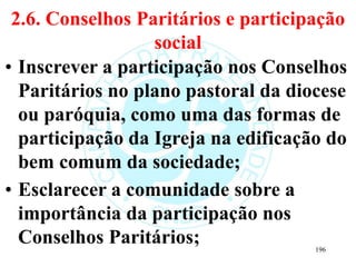 2.6. Conselhos Paritários e participação
social
• Inscrever a participação nos Conselhos
Paritários no plano pastoral da diocese
ou paróquia, como uma das formas de
participação da Igreja na edificação do
bem comum da sociedade;
• Esclarecer a comunidade sobre a
importância da participação nos
Conselhos Paritários; 196
 