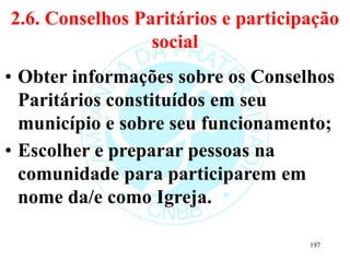 2.6. Conselhos Paritários e participação
social
• Obter informações sobre os Conselhos
Paritários constituídos em seu
município e sobre seu funcionamento;
• Escolher e preparar pessoas na
comunidade para participarem em
nome da/e como Igreja.
197
 