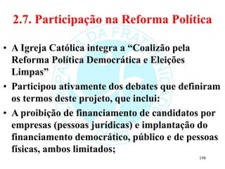 2.7. Participação na Reforma Política
• A Igreja Católica integra a “Coalizão pela
Reforma Política Democrática e Eleições
Limpas”
• Participou ativamente dos debates que definiram
os termos deste projeto, que inclui:
• A proibição de financiamento de candidatos por
empresas (pessoas jurídicas) e implantação do
financiamento democrático, público e de pessoas
físicas, ambos limitados;
198
 